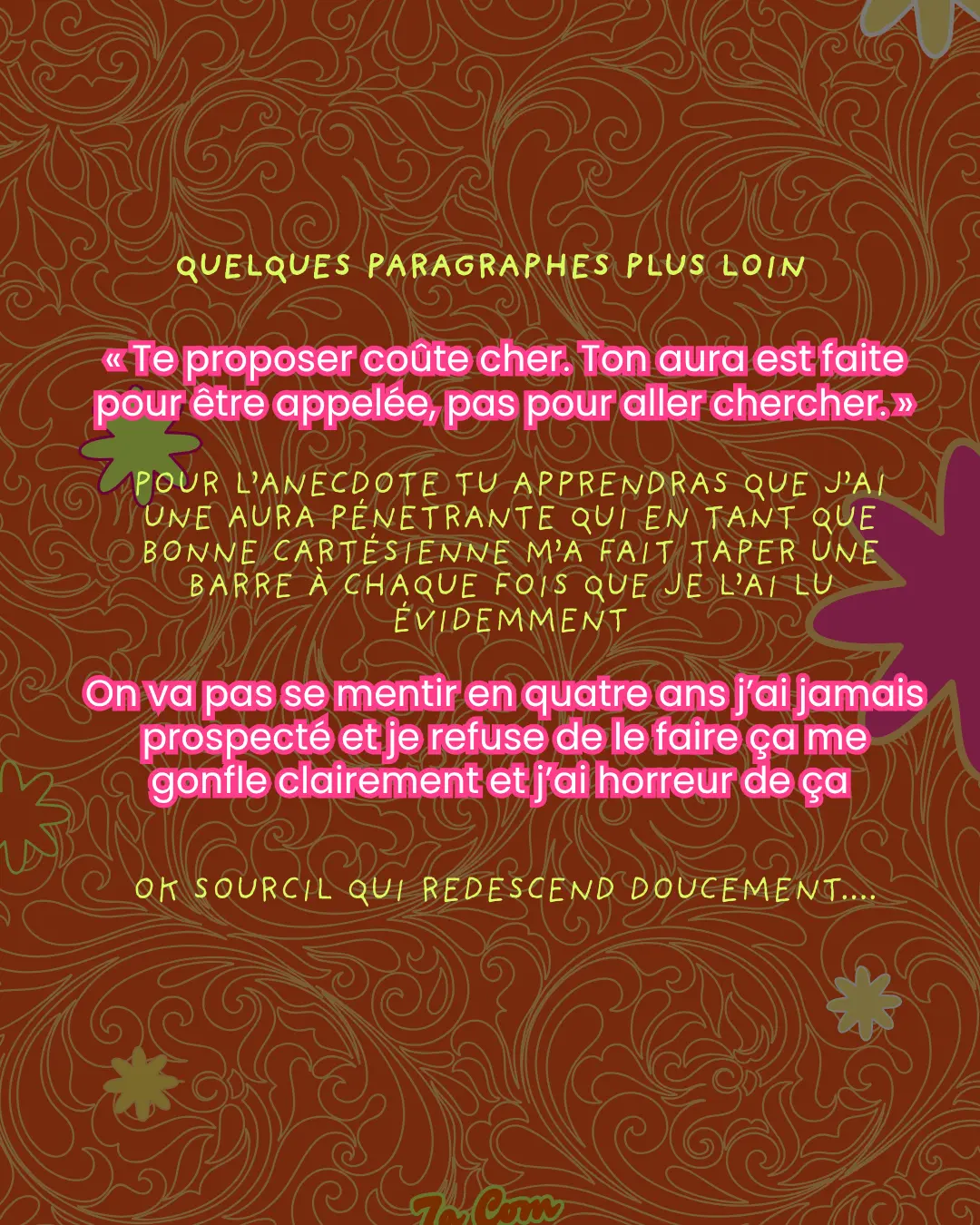 Quelques paragraphes plus loin. « Te proposer coûte cher. Ton aura est faite pour être appelée, pas pour aller chercher. » Pour l'anecdote tu apprendras que j'ai une aura pénétrante qui en tant que bonne cartésienne m'a fait taper une barre à chaque fois que je l'ai lu évidemment. On va pas se mentir en quatre ans j'ai jamais prospecté et je refuse de le faire ça me gonfle clairement et j'ai horreur de ça. Ok sourcil qui redescend doucement...