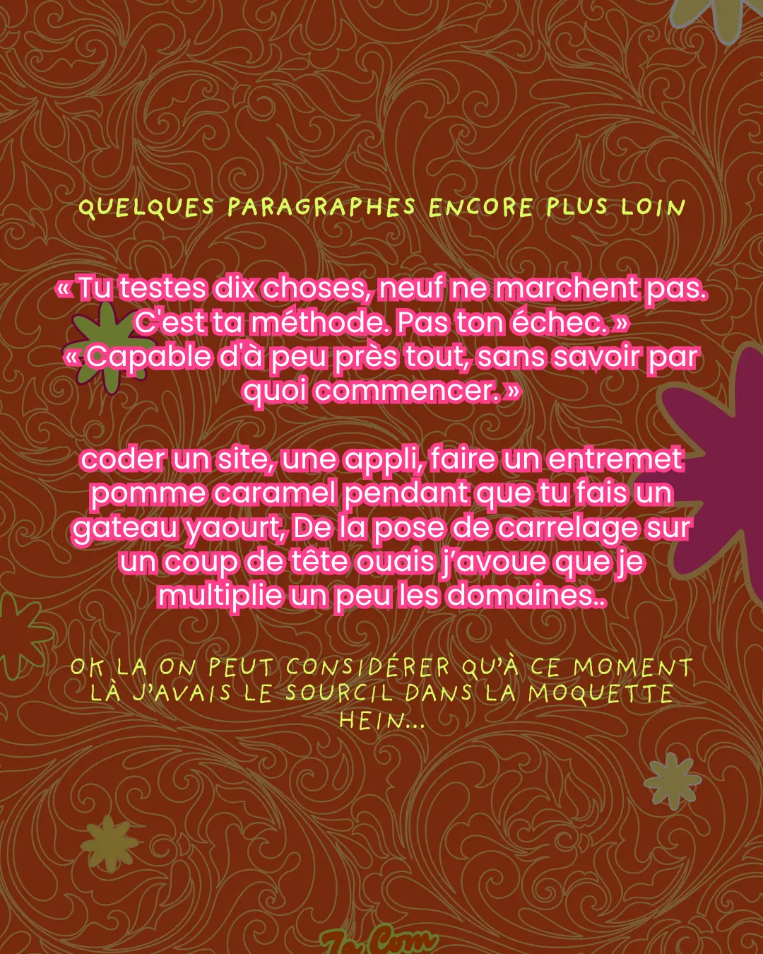 Quelques paragraphes encore plus loin. « Tu testes dix choses, neuf ne marchent pas. C'est ta méthode. Pas ton échec. » « Capable d'à peu près tout, sans savoir par quoi commencer. » coder un site, une appli, faire un entremet pomme caramel pendant que tu fais un gateau yaourt, De la pose de carrelage sur un coup de tête ouais j'avoue que je multiplie un peu les domaines.. Ok la on peut considérer qu'à ce moment là j'avais le sourcil dans la moquette hein...