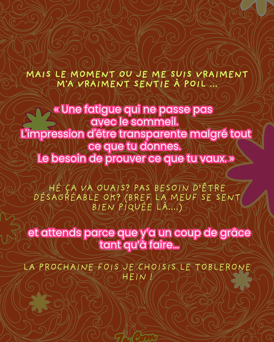 Mais le moment ou je me suis vraiment m'a vraiment sentie à poil... « Une fatigue qui ne passe pas avec le sommeil. L'impression d'être transparente malgré tout ce que tu donnes. Le besoin de prouver ce que tu vaux. » Hé ça va ouais ? Pas besoin d'être désagréable ok ? (bref la meuf se sent bien piquée là....) et attends parce que y'a un coup de grâce tant qu'à faire... La prochaine fois je choisis le Toblerone hein !