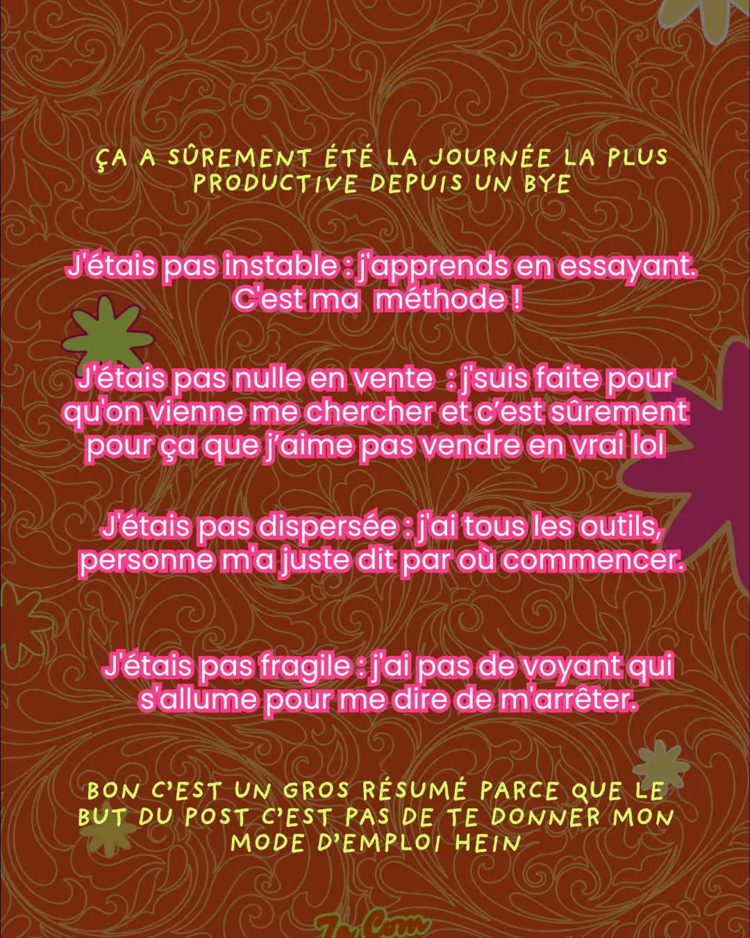 Ça a sûrement été la journée la plus productive depuis un bye. J'étais pas instable : j'apprends en essayant. C'est ma méthode ! J'étais pas nulle en vente : j'suis faite pour qu'on vienne me chercher et c'est sûrement pour ça que j'aime pas vendre en vrai lol. J'étais pas dispersée : j'ai tous les outils, personne m'a juste dit par où commencer. J'étais pas fragile : j'ai pas de voyant qui s'allume pour me dire de m'arrêter. Bon c'est un gros résumé parce que le but du post c'est pas de te donner mon mode d'emploi hein.