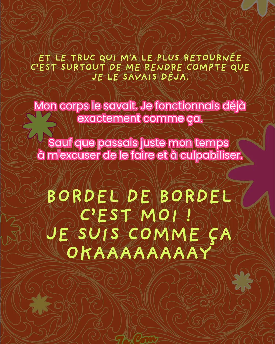 Et le truc qui m'a le plus retournée c'est surtout de me rendre compte que je le savais déjà. Mon corps le savait. Je fonctionnais déjà exactement comme ça. Sauf que passais juste mon temps à m'excuser de le faire et à culpabiliser. BORDEL DE BORDEL C'EST MOI ! JE SUIS COMME ÇA OKAAAAAAAAY.